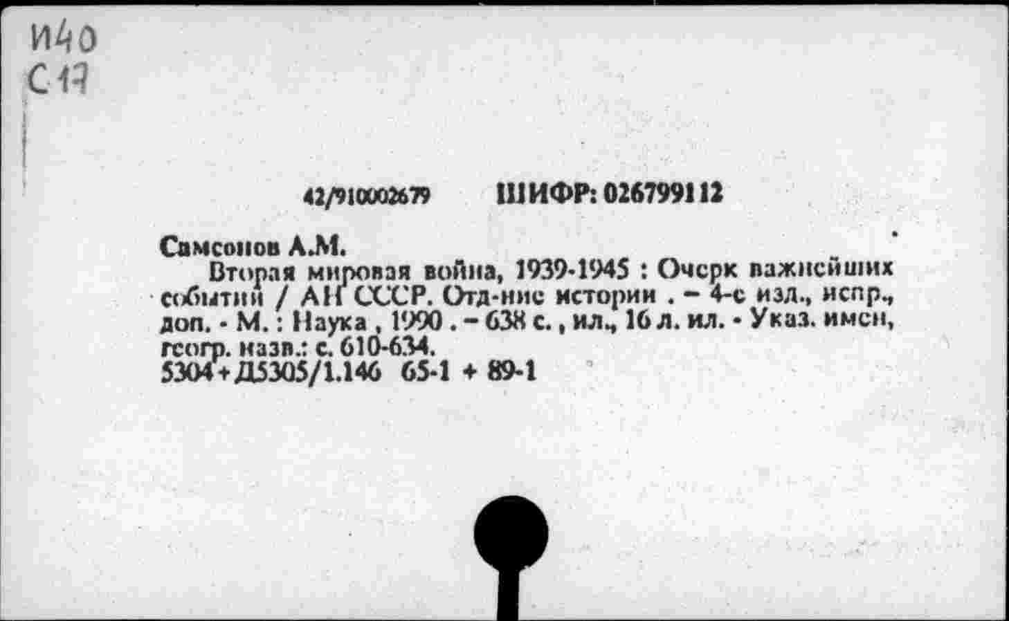 ﻿и4о
С Я
U/91W02679	111 ИФР: 026799112
Самсонов А.М.
Вторая мировая война, 1939-1945 : Очерк важнейших событии / АН СССР. Огд-иис истории . - 4-е изд., испрм доп. - М.: Наука , 1990. - 638 с., ил., 16 л. ил. - Указ, имен, тсогр. иазв.: с. 610-634.
5304+Д5305/1.146 65-1 + 89-1